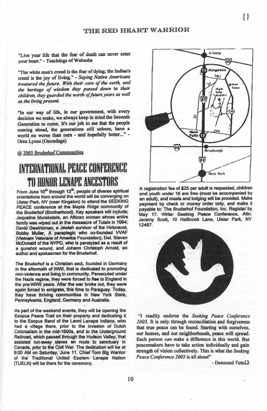 1]  THE RED HEART WARRIOR  “Liveyour lfe st th fear o desth cn pever enkr your b Teachings of Wabasha  “The whie man’s reed s tefarof dyin; e Ininss crsd i the Jo of livi,” - Seying Naive Amricans reasred he fuur. Wit ther care ofthe crt, and ine beriage of wisdom ey pased down 0 thet hidn, hy guanded th worh of e yeers as el s e Iing prsen.  in oo way of life, i ow government, Wi every decon wé ke, wé aheays Ko a i he Sevenh Genention 1 come, Is ur job i s hat the poople  INTERNATIONAL PEACE CONFERENCE ‘T0 HONOR LENAPE ANCESTORS  From June 10° Brough 12", peape of dverse sprual aiaions ko roud ho o il bo overgng  TUE) wi e thr o o cemony.  A rogtratn e of 325 por st s roquestod chdren e ot undar 18 aro o (b occompariad by e, s sl and g e be poided. Mk Payman by check or money oder . and make Dayati o The Enudamal Faundaton, o Regeiar by Vay 17, Wik: Sooking Pasce-Conerance, At s 10 ok Lo, et P, 1Y  1 redily endone the Seeing Peace Conerence 2005 1t 1 only Urough econclision d forpivencss bt tue pca can b ound. Suaring Wi cuseives, our bomes, nd o neghborboods,peace il spread. Each person can ke  diffrece n this word But peacemakers ave o (ke acion individaly 14 gain S of vision cllcivel. This s what the Seekg Peace Confrence 205 s il sbour”  ~Desmond Twn@  